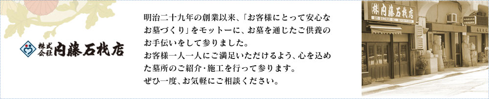 株式会社 内藤石材店 明治二十九年の創業以来、「お客様にとって安心なお墓づくり」をモットーに、お墓を通じたご供養の お手伝いをして参りました。お客様一人一人にご満足いただけるよう、心をこめた墓所のご紹介・施工を行って参ります。ぜひ一度、お気軽にご相談ください。