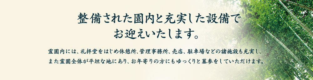 整備された園内と充実した設備でお迎えいたします。 霊園内には、礼拝堂をはじめ休憩所、管理事務所、売店、駐車場などの諸施設も充実し、また霊園全体が平坦な地にあり、お年寄りの方にもゆっくりと墓参をしていただけます。