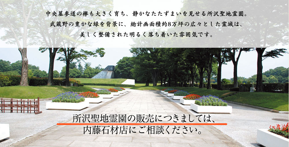 中央墓参道の欅も大きく育ち、静かなたたずまいを見せる所沢聖地霊園。武蔵野の豊かな緑を背景に、総計画面積約8万坪の広々とした霊域は、美しく整備された明るく落ち着いた雰囲気です。 所沢聖地霊園の販売につきましては、内藤石材店にご相談ください。