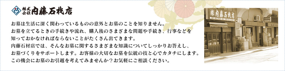 株式会社 内藤石材店 お墓は生活に深く関わっているものの意外とお墓のことを知りません。お墓を立てるときの手続きや流れ、購入後のさまざまな問題や手続き、行事などを知っておかなければならないことがたくさん出てきます。内藤石材店では、そんなお墓に関するさまざまな知識についてしっかりお答えし、お墓づくりをサポートします。お客様の大切なお墓を伝統の技と心でカタチにします。この機会にお墓のお引越を考えてみませんか？お気軽にご相談ください。