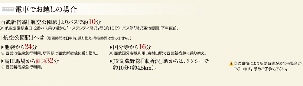 電車でお越しの場合 西武新宿線「航空公園駅」よりバスで約10分 ※航空公園駅東口・2番バス乗り場から「エステシティ所沢」行（約10分）、バス停「所沢聖地霊園」下車直前。 「航空公園駅」へは（所要時間は日中時。乗り換え・待ち時間は含みません。） 池袋から24分 ※西武池袋線急行利用、所沢駅で西武新宿線に乗り換え。 高田馬場から直通32分 ※西武新宿線急行利用。 国分寺から16分 ※西武国分寺線利用、東村山駅で西武新宿線に乗り換え。 JR武蔵野線「東所沢」駅からは、タクシーで約10分（約4.5km） ▲交通事情により所要時間が変わる場合がございます。予めご了承ください。